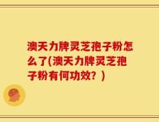 澳天力牌灵芝孢子粉怎么了(澳天力牌灵芝孢子粉有何功效？)