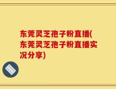东莞灵芝孢子粉直播(东莞灵芝孢子粉直播实况分享)
