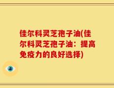 佳尔科灵芝孢子油(佳尔科灵芝孢子油：提高免疫力的良好选择)
