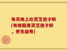 每天晚上吃灵芝孢子粉(每晚服用灵芝孢子粉，养生益寿)