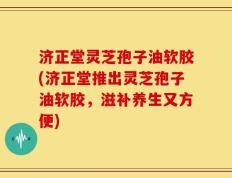 济正堂灵芝孢子油软胶(济正堂推出灵芝孢子油软胶，滋补养生又方便)