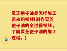 灵芝孢子油是怎样加工而来的视频(制作灵芝孢子油的全过程视频，了解灵芝孢子油的加工过程。)