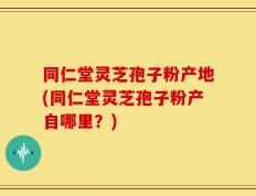 同仁堂灵芝孢子粉产地(同仁堂灵芝孢子粉产自哪里？)