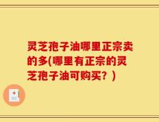灵芝孢子油哪里正宗卖的多(哪里有正宗的灵芝孢子油可购买？)