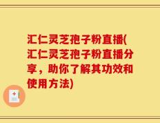 汇仁灵芝孢子粉直播(汇仁灵芝孢子粉直播分享，助你了解其功效和使用方法)