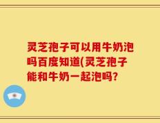 灵芝孢子可以用牛奶泡吗百度知道(灵芝孢子能和牛奶一起泡吗？