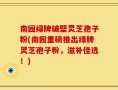 南园绿牌破壁灵芝孢子粉(南园重磅推出绿牌灵芝孢子粉，滋补佳选！)