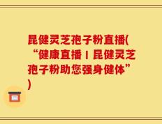昆健灵芝孢子粉直播(“健康直播丨昆健灵芝孢子粉助您强身健体”)