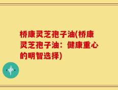 桥康灵芝孢子油(桥康灵芝孢子油：健康重心的明智选择)