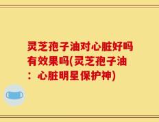 灵芝孢子油对心脏好吗有效果吗(灵芝孢子油：心脏明星保护神)