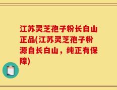 江苏灵芝孢子粉长白山正品(江苏灵芝孢子粉源自长白山，纯正有保障)