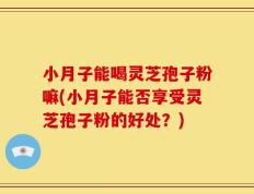 小月子能喝灵芝孢子粉嘛(小月子能否享受灵芝孢子粉的好处？)