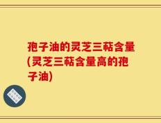 孢子油的灵芝三萜含量(灵芝三萜含量高的孢子油)