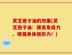 灵芝孢子油的效果(灵芝孢子油：提高免疫力、增强身体抵抗力！)