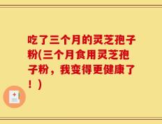 吃了三个月的灵芝孢子粉(三个月食用灵芝孢子粉，我变得更健康了！)