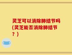 灵芝可以消除肺结节吗(灵芝能否消除肺结节？)