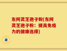 东阿灵芝孢子粉(东阿灵芝孢子粉：提高免疫力的健康选择)