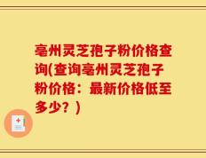 亳州灵芝孢子粉价格查询(查询亳州灵芝孢子粉价格：最新价格低至多少？)