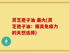 灵芝孢子油 最大(灵芝孢子油：提高免疫力的天然选择)