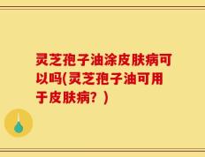 灵芝孢子油涂皮肤病可以吗(灵芝孢子油可用于皮肤病？)