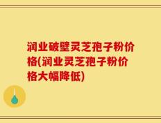 润业破壁灵芝孢子粉价格(润业灵芝孢子粉价格大幅降低)