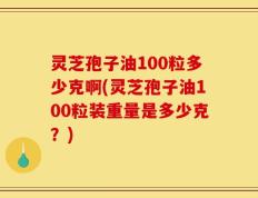 灵芝孢子油100粒多少克啊(灵芝孢子油100粒装重量是多少克？)
