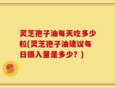 灵芝孢子油每天吃多少粒(灵芝孢子油建议每日摄入量是多少？)