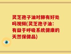 灵芝孢子油对肺有好处吗视频(灵芝孢子油：有益于呼吸系统健康的天然保健品)