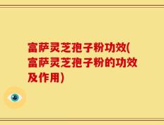 富萨灵芝孢子粉功效(富萨灵芝孢子粉的功效及作用)