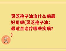 灵芝孢子油治什么病最好用呢(灵芝孢子油：最适合治疗哪些疾病？)
