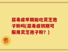 尿毒症早期能吃灵芝孢子粉吗(尿毒症初期可服用灵芝孢子粉？)