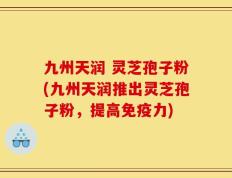 九州天润 灵芝孢子粉(九州天润推出灵芝孢子粉，提高免疫力)