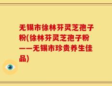 无锡市徐林芬灵芝孢子粉(徐林芬灵芝孢子粉——无锡市珍贵养生佳品)