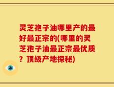 灵芝孢子油哪里产的最好最正宗的(哪里的灵芝孢子油最正宗最优质？顶级产地探秘)