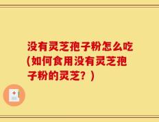 没有灵芝孢子粉怎么吃(如何食用没有灵芝孢子粉的灵芝？)
