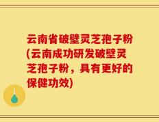 云南省破壁灵芝孢子粉(云南成功研发破壁灵芝孢子粉，具有更好的保健功效)