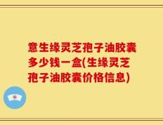 意生缘灵芝孢子油胶囊多少钱一盒(生缘灵芝孢子油胶囊价格信息)