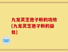 九龙灵芝孢子粉的功效(九龙灵芝孢子粉的益处)