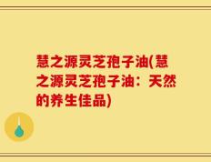 慧之源灵芝孢子油(慧之源灵芝孢子油：天然的养生佳品)