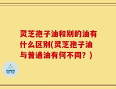 灵芝孢子油和别的油有什么区别(灵芝孢子油与普通油有何不同？)