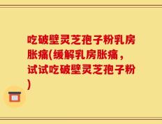 吃破壁灵芝孢子粉乳房胀痛(缓解乳房胀痛，试试吃破壁灵芝孢子粉)
