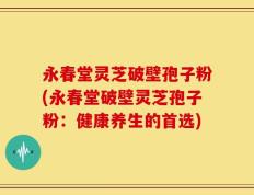 永春堂灵芝破壁孢子粉(永春堂破壁灵芝孢子粉：健康养生的首选)