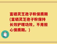 富硒灵芝孢子粉保质期(富硒灵芝孢子粉保持长效护理功效，不用担心保质期。)