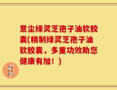 意尘绿灵芝孢子油软胶囊(精制绿灵芝孢子油软胶囊，多重功效助您健康有加！)