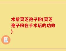 术后灵芝孢子粉(灵芝孢子粉在手术后的功效)