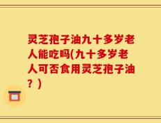 灵芝孢子油九十多岁老人能吃吗(九十多岁老人可否食用灵芝孢子油？)