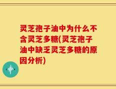 灵芝孢子油中为什么不含灵芝多糖(灵芝孢子油中缺乏灵芝多糖的原因分析)