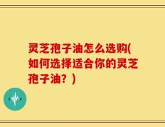 灵芝孢子油怎么选购(如何选择适合你的灵芝孢子油？)