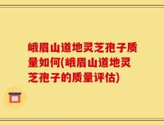 峨眉山道地灵芝孢子质量如何(峨眉山道地灵芝孢子的质量评估)