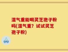 湿气重能喝灵芝孢子粉吗(湿气重？试试灵芝孢子粉)